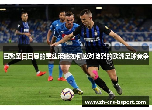 巴黎圣日耳曼的重建策略如何应对激烈的欧洲足球竞争
