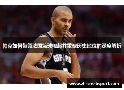帕克如何带领法国篮球崛起并重塑历史地位的深度解析