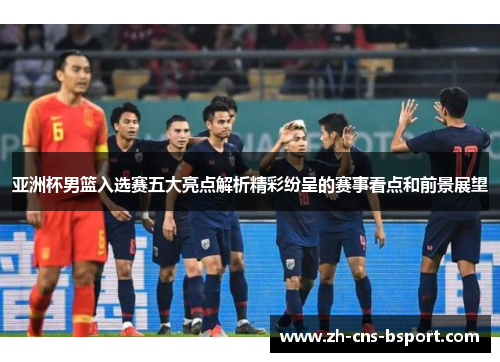 亚洲杯男篮入选赛五大亮点解析精彩纷呈的赛事看点和前景展望