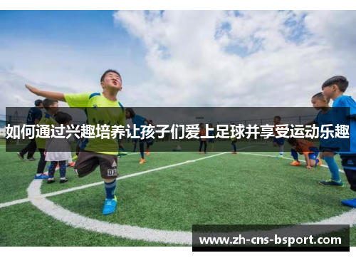 如何通过兴趣培养让孩子们爱上足球并享受运动乐趣