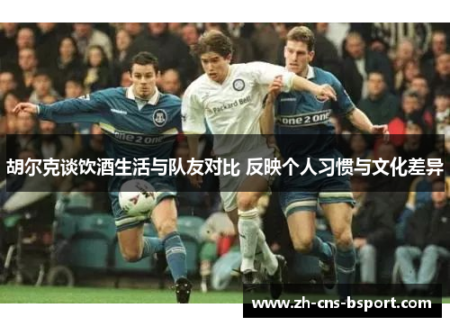 胡尔克谈饮酒生活与队友对比 反映个人习惯与文化差异