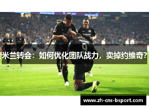 米兰转会：如何优化团队战力，卖掉约维奇？