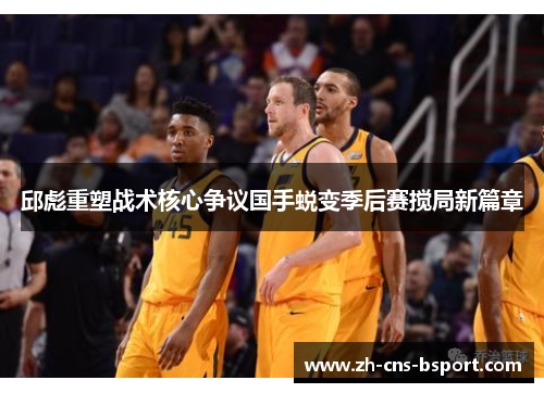 邱彪重塑战术核心争议国手蜕变季后赛搅局新篇章