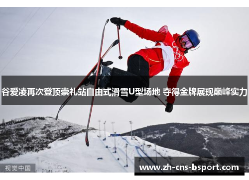 谷爱凌再次登顶崇礼站自由式滑雪U型场地 夺得金牌展现巅峰实力