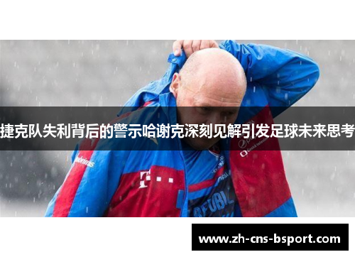 捷克队失利背后的警示哈谢克深刻见解引发足球未来思考