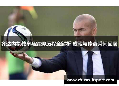齐达内执教皇马辉煌历程全解析 成就与传奇瞬间回顾